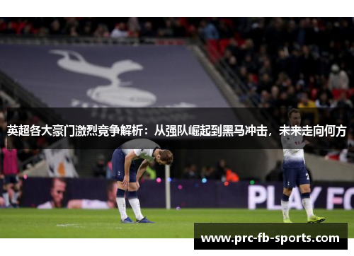 英超各大豪门激烈竞争解析：从强队崛起到黑马冲击，未来走向何方