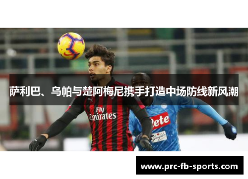 萨利巴、乌帕与楚阿梅尼携手打造中场防线新风潮