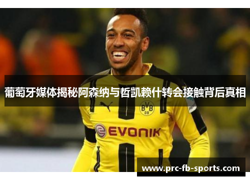 葡萄牙媒体揭秘阿森纳与哲凯赖什转会接触背后真相 葡萄牙媒体揭秘阿森纳与哲凯赖什转会接触背后真相