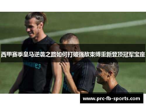 西甲赛季皇马逆袭之路如何打破强敌束缚重新登顶冠军宝座