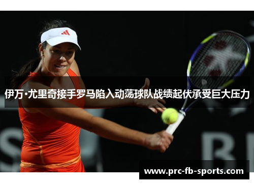 伊万·尤里奇接手罗马陷入动荡球队战绩起伏承受巨大压力 伊万·尤里奇接手罗马陷入动荡球队战绩起伏承受巨大压力