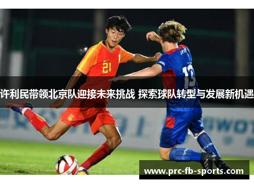 许利民带领北京队迎接未来挑战 探索球队转型与发展新机遇