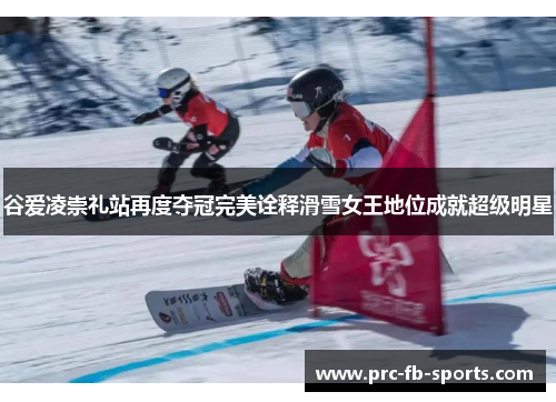 谷爱凌崇礼站再度夺冠完美诠释滑雪女王地位成就超级明星
